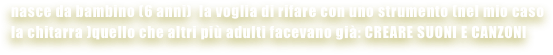 nasce da bambino (6 anni)  la voglia di rifare con uno strumento (nel mio caso  la chitarra )quello che altri più adulti facevano già: CREARE SUONI E CANZONI
